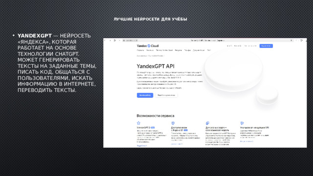 Лучшие нейросети для учёбы   YandexGPT  — нейросеть «Яндекса», которая работает на основе технологии ChatGPT. Может генерировать тексты на заданные темы, писать код, общаться с пользователями, искать информацию в интернете, переводить тексты.  