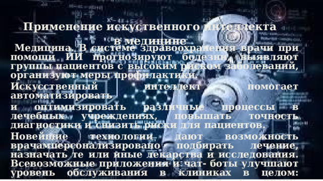 Применение искуственного интеллекта в медицине  Медицина.  В  системе  здравоохранения  врачи  при  помощи  ИИ прогнозируют  болезни,  выявляют  группы  пациентов  с  высоким риском  заболеваний,  организуют  меры  профилактики. Искусственный  интеллект  помогает  автоматизировать и  оптимизировать  различные  процессы  в  лечебных  учреждениях, повышать  точность  диагностики  и  снизить  риски  для  пациентов. Новейшие  технологии  дают  возможность  врачам персонализировано  подбирать  лечение,  назначать  те  или  иные лекарства  и  исследования.  Всевозможные  приложения  и  чат- боты  улучшают  уровень  обслуживания  в  клиниках  в  целом: помогают  пациентам  записаться  к  врачу,  получить  результаты анализов,  найти  нужный  кабинет  или  корпус.  