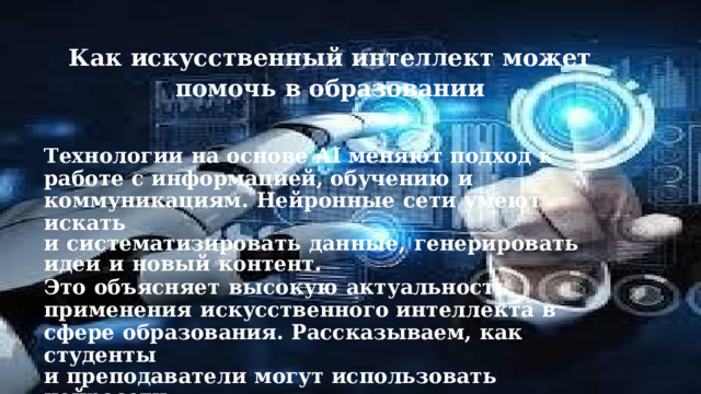 Как  искусственный  интеллект  может  помочь в  образовании Технологии  на  основе  AI  меняют  подход  к  работе  с  информацией, обучению  и  коммуникациям.  Нейронные  сети  умеют  искать и  систематизировать  данные,  генерировать  идеи  и  новый  контент. Это  объясняет  высокую  актуальность  применения  искусственного интеллекта  в  сфере  образования.  Рассказываем,  как  студенты и  преподаватели  могут  использовать  нейросети. 