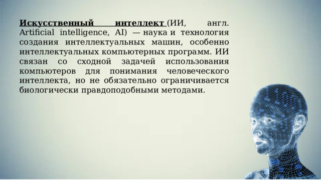 Искусственный интеллект   (ИИ, англ. Artificial intelligence, AI) — наука и технология создания интеллектуальных машин, особенно интеллектуальных компьютерных программ. ИИ связан со сходной задачей использования компьютеров для понимания человеческого интеллекта, но не обязательно ограничивается биологически правдоподобными методами. 