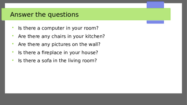 Answer the questions Is there a computer in your room? Are there any chairs in your kitchen? Are there any pictures on the wall? Is there a fireplace in your house? Is there a sofa in the living room? 