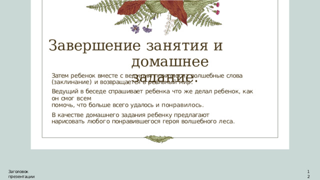 Завершение  занятия  и  домашнее задание . Затем  ребенок  вместе  с  ведущим  произносит  волшебные  слова  (заклинание)  и возвращается  в  реальный  мир. Ведущий  в  беседе  спрашивает  ребенка  что  же  делал  ребенок,  как  он  смог  всем помочь,  что  больше  всего  удалось  и  понравилось. В  качестве  домашнего  задания  ребенку  предлагают  нарисовать  любого понравившегося  героя  волшебного  леса. Заголовок  презентации 12 