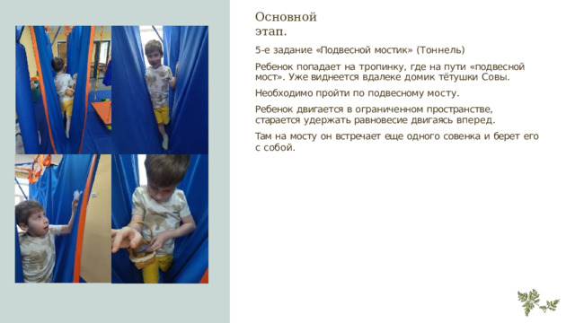 Основной  этап. 5- е  задание  «Подвесной  мостик»  (Тоннель) Ребенок  попадает  на  тропинку,  где  на  пути  «подвесной  мост».  Уже виднеется  вдалеке  домик  тётушки  Совы. Необходимо  пройти по  подвесному  мосту. Ребенок  двигается  в  ограниченном  пространстве,  старается  удержать равновесие  двигаясь  вперед. Там  на  мосту  он  встречает  еще  одного  совенка  и  берет  его  с  собой. 