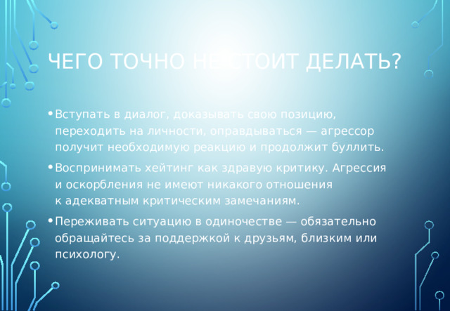Чего точно не стоит делать? Вступать в диалог, доказывать свою позицию, переходить на личности, оправдываться — агрессор получит необходимую реакцию и продолжит буллить. Воспринимать хейтинг как здравую критику. Агрессия и оскорбления не имеют никакого отношения к адекватным критическим замечаниям. Переживать ситуацию в одиночестве — обязательно обращайтесь за поддержкой к друзьям, близким или психологу. 
