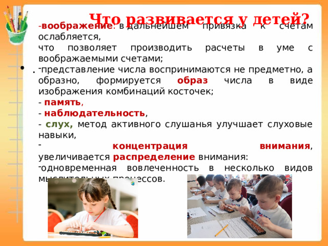Что развивается у детей? - воображение :  в дальнейшем привязка к счетам ослабляется, что позволяет производить расчеты в уме с воображаемыми счетами; представление числа воспринимаются не предметно, а образно, формируется образ числа в виде изображения комбинаций косточек; - память , - наблюдательность , - слух, метод активного слушанья улучшает слуховые навыки,  концентрация внимания , увеличивается  распределение внимания: одновременная вовлеченность в несколько видов мыслительных процессов. 