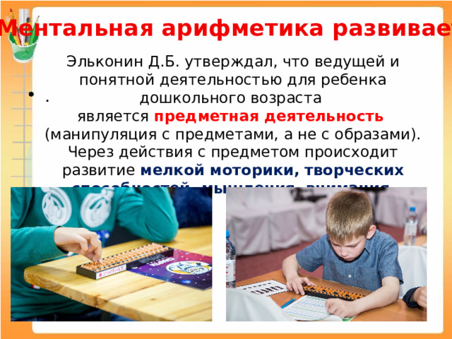 Ментальная арифметика развивает : Эльконин Д.Б.  ﻿ утверждал, что ﻿  ведущей и понятной деятельностью для ребенка дошкольного возраста является предметная деятельность (манипуляция с предметами, а не с образами). Через действия с предметом происходит развитие мелкой моторики, творческих способностей, мышления, внимания . 