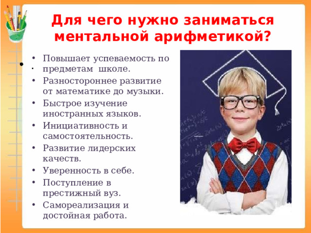 Для чего нужно заниматься ментальной арифметикой? Повышает успеваемость по предметам школе. Разностороннее развитие от математике до музыки. Быстрое изучение иностранных языков. Инициативность и самостоятельность. Развитие лидерских качеств. Уверенность в себе. Поступление в престижный вуз. Самореализация и достойная работа. 