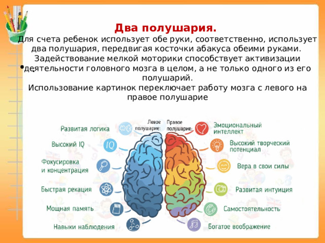 Ментальная арифметика развивает: Два полушария.  Для счета ребенок использует обе руки, соответственно, использует два полушария, передвигая косточки абакуса обеими руками. Задействование мелкой моторики способствует активизации деятельности головного мозга в целом, а не только одного из его полушарий. Использование картинок переключает работу мозга с левого на правое полушарие 