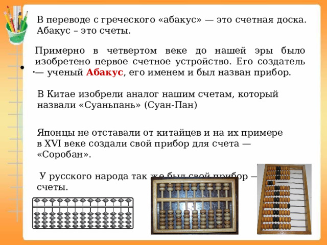 В переводе с греческого «абакус» — это счетная доска. Абакус – это счеты. Примерно в четвертом веке до нашей эры было изобретено первое счетное устройство. Его создатель — ученый Абакус , его именем и был назван прибор. В Китае изобрели аналог нашим счетам, который назвали «Суаньпань» (Суан-Пан) Японцы не отставали от китайцев и на их примере в XVI веке создали свой прибор для счета — «Соробан».  У русского народа так же был свой прибор — счеты. 