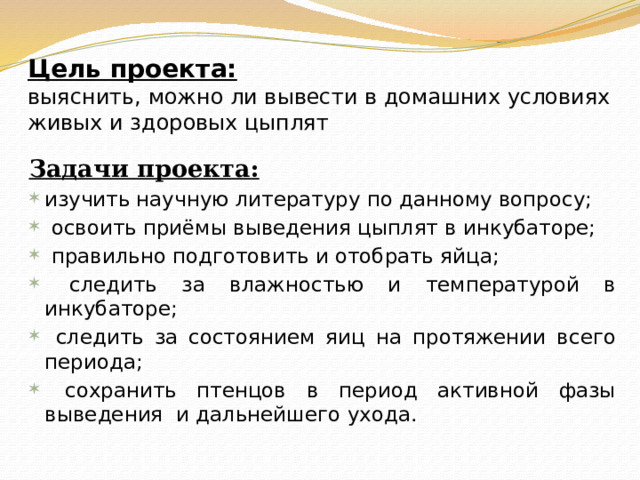 Цель проекта:   выяснить, можно ли вывести в домашних условиях живых и здоровых цыплят Задачи проекта: изучить научную литературу по данному вопросу;  освоить приёмы выведения цыплят в инкубаторе;  правильно подготовить и отобрать яйца;  следить за влажностью и температурой в инкубаторе;  следить за состоянием яиц на протяжении всего периода;  сохранить птенцов в период активной фазы выведения и дальнейшего ухода. 