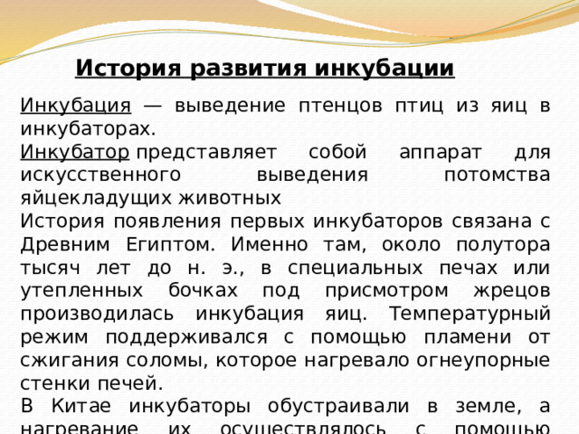 История развития инкубации Инкубация — выведение птенцов птиц из яиц в инкубаторах. Инкубатор  представляет собой аппарат для искусственного выведения потомства яйцекладущих животных История появления первых инкубаторов связана с Древним Египтом. Именно там, около полутора тысяч лет до н. э., в специальных печах или утепленных бочках под присмотром жрецов производилась инкубация яиц. Температурный режим поддерживался с помощью пламени от сжигания соломы, которое нагревало огнеупорные стенки печей . В Китае инкубаторы обустраивали в земле, а нагревание их осуществлялось с помощью солнечных лучей Первый инкубатор был сконструирован в ХVIII веке в Италии. Печально, но первого изобретателя инкубатора сожгли на костре инквизиции. 