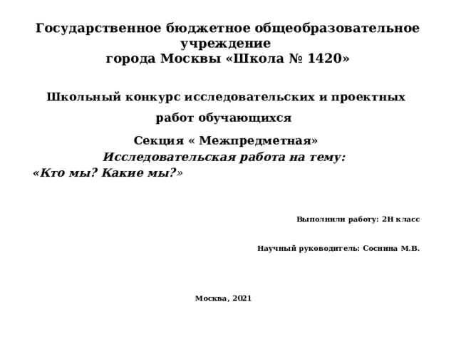 Государственное бюджетное общеобразовательное учреждение  города Москвы «Школа № 1420» Школьный конкурс исследовательских и проектных работ обучающихся Секция « Межпредметная» Исследовательская работа на тему:  «Кто мы? Какие мы? »   Выполнили работу: 2Н класс   Научный руководитель: Соснина М.В.  Москва, 2021 