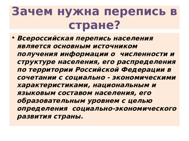 Зачем нужна перепись в стране? Всероссийская перепись населения является основным источником получения информации о численности и структуре населения, его распределения по территории Российской Федерации в сочетании с социально - экономическими характеристиками, национальным и языковым составом населения, его образовательным уровнем с целью определения социально-экономического развития страны. 