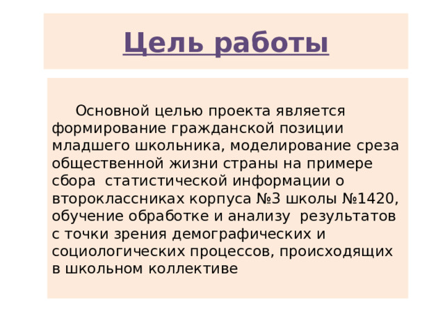 Цель работы  Основной целью проекта является формирование гражданской позиции младшего школьника, моделирование среза общественной жизни страны на примере сбора статистической информации о второклассниках корпуса №3 школы №1420, обучение обработке и анализу результатов с точки зрения демографических и социологических процессов, происходящих в школьном коллективе 