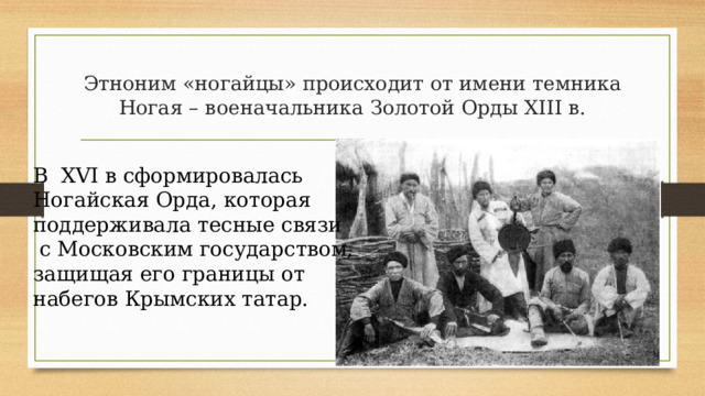 Этноним «ногайцы» происходит от имени темника Ногая – военачальника Золотой Орды XIII в. В XVI в сформировалась Ногайская Орда, которая поддерживала тесные связи  с Московским государством, защищая его границы от набегов Крымских татар. 