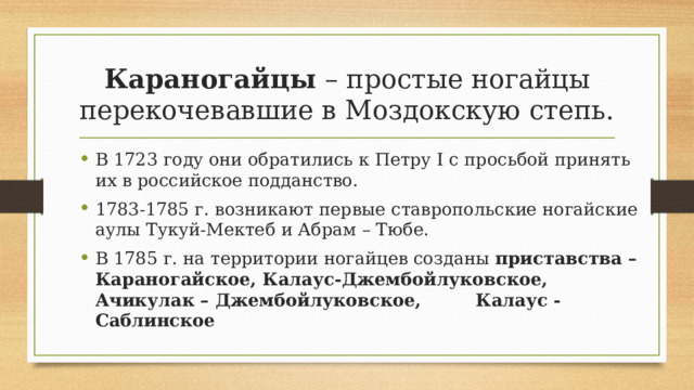 Караногайцы – простые ногайцы перекочевавшие в Моздокскую степь. В 1723 году они обратились к Петру I c просьбой принять их в российское подданство. 1783-1785 г. возникают первые ставропольские ногайские аулы Тукуй-Мектеб и Абрам – Тюбе. В 1785 г. на территории ногайцев созданы приставства – Караногайское, Калаус-Джембойлуковское, Ачикулак – Джембойлуковское, Калаус - Саблинское 