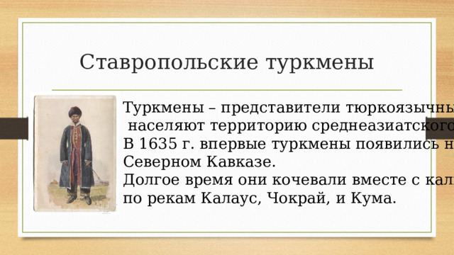 Ставропольские туркмены Туркмены – представители тюркоязычных народов –  населяют территорию среднеазиатского региона. В 1635 г. впервые туркмены появились на Северном Кавказе. Долгое время они кочевали вместе с калмыками по рекам Калаус, Чокрай, и Кума. 