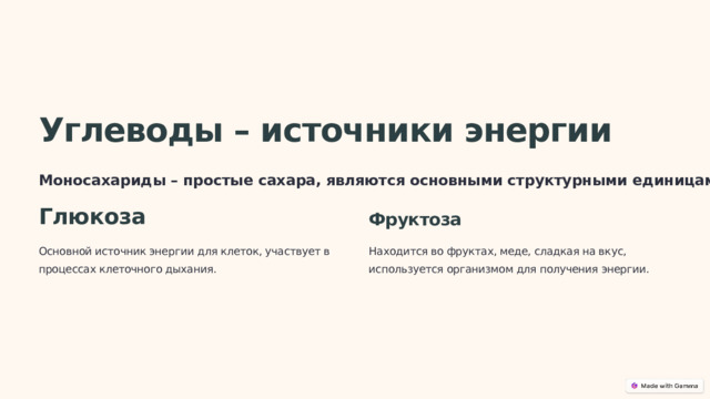  Углеводы – источники энергии Моносахариды – простые сахара, являются основными структурными единицами углеводов. Глюкоза Фруктоза Основной источник энергии для клеток, участвует в процессах клеточного дыхания. Находится во фруктах, меде, сладкая на вкус, используется организмом для получения энергии. 