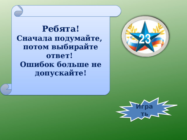 Ребята! Сначала подумайте, потом выбирайте ответ! Ошибок больше не допускайте! Играть 