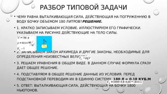 Разбор типовой задачи Чему равна выталкивающая сила, действующая на погруженную в воду бочку объемом 180 литров? Решение. 1. Кратко записываем условие. Иллюстрируем его графически. Указываем на рисунке действующие на тело силы. 2. Записываем закон Архимеда и другие законы, необходимые для определения неизвестных величин. 3. Решаем уравнения в общем виде. В данном случае формула сразу дает общее решение. 4. Подставляем в общее решение данные из условия. Перед подстановкой переводим их в единую систему.  180 л = 0,18 куб.м 5. Ответ: выталкивающая сила, действующая на бочку 1800 ньютонов. 