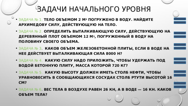 Задачи начального уровня Задача № 1.   Тело объемом 2 м 3  погружено в воду. Найдите архимедову силу, действующую на тело. Задача № 2.   Определить выталкивающую силу, действующую на деревянный плот объемом 12 м 3 , погруженный в воду на половину своего объема. Задача № 3 .   Каков объем железобетонной плиты, если в воде на нее действует выталкивающая сила 8000 Н? Задача № 4.    Какую силу надо приложить, чтобы удержать под водой бетонную плиту, масса которой 720 кг? Задача № 5.    Какую высоту должен иметь столб нефти, чтобы уравновесить в сообщающихся сосудах столб ртути высотой 16 см? Задача № 6 .  Вес тела в воздухе равен 26 кН, а в воде — 16 кН. Каков объем тела? 