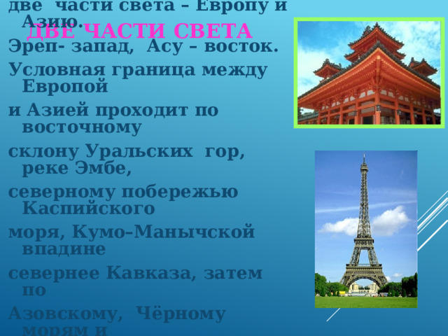 Две части света Традиционно Евразию делят на две части света – Европу и Азию. Эреп- запад, Асу – восток. Условная граница между Европой и Азией проходит по восточному склону Уральских гор, реке Эмбе, северному побережью Каспийского моря, Кумо–Манычской впадине севернее Кавказа, затем по Азовскому, Чёрному морям и проливам между Чёрным и Средиземным морями. 