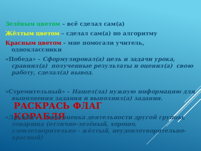 Зелёным цветом – всё сделал сам(а) Жёлтым цветом – сделал сам(а) по алгоритму Красным цветом – мне помогали учитель, одноклассники «Победа» – Сформулировал(а) цель и задачи урока, сравнил(а) полученные результаты и оценил(а) свою работу, сделал(а) вывод .  «Стремительный» – Нашел(ла) нужную информацию для выполнения задания и выполнил(а) задания .  «Дружба» – Твоя оценка деятельности другой группы, товарища (отлично-зелёный, хорошо, удовлетворительно - жёлтый, неудовлетворительно- красный) Раскрась флаг корабля    