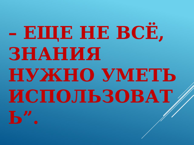  “ Просто знать  – еще не всё,  знания нужно уметь использовать”.   ( Иоганн Гете )   