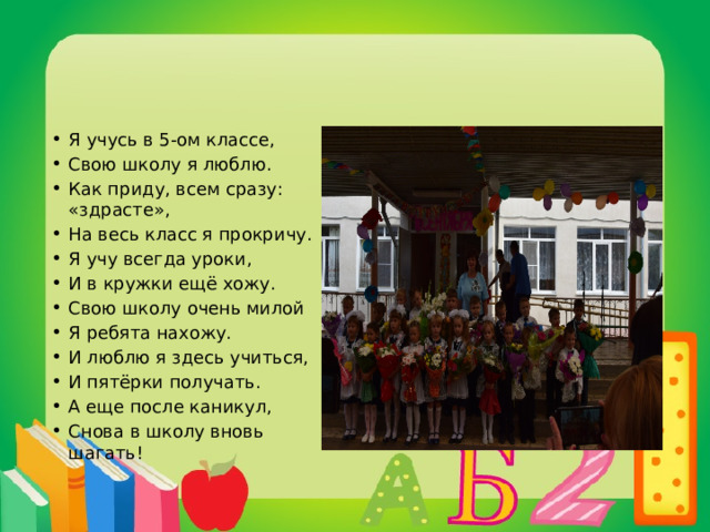 Я учусь в 5-ом классе, Свою школу я люблю. Как приду, всем сразу: «здрасте», На весь класс я прокричу. Я учу всегда уроки, И в кружки ещё хожу. Свою школу очень милой Я ребята нахожу. И люблю я здесь учиться, И пятёрки получать. А еще после каникул, Снова в школу вновь шагать! 
