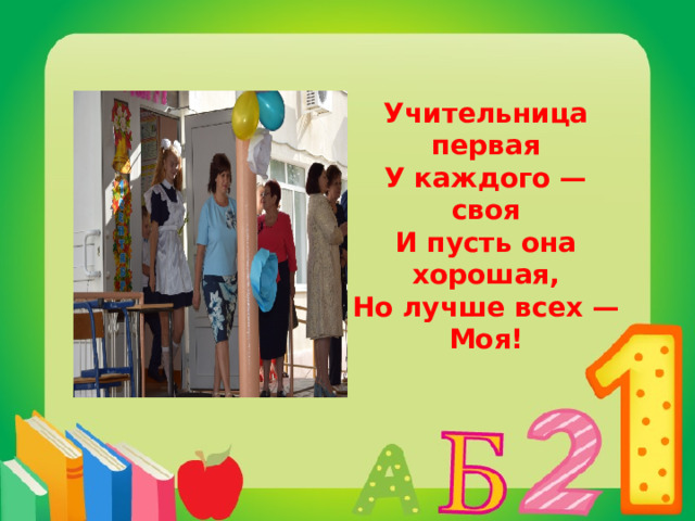 Учительница первая  У каждого — своя  И пусть она хорошая,  Но лучше всех — Моя! 