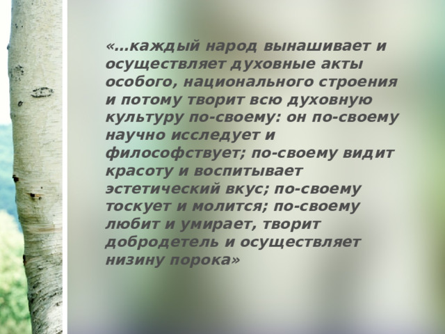 «…каждый народ вынашивает и осуществляет духовные акты особого, национального строения и потому творит всю духовную культуру по-своему: он по-своему научно исследует и философствует; по-своему видит красоту и воспитывает эстетический вкус; по-своему тоскует и молится; по-своему любит и умирает, творит добродетель и осуществляет низину порока» 