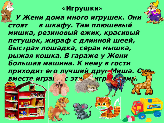 «Игрушки»    У Жени дома много игрушек. Они стоят в шкафу. Там плюшевый мишка, резиновый ежик, красивый петушок, жираф с длинной шеей, быстрая лошадка, серая мышка, рыжая кошка. В гараже у Жени большая машина. К нему в гости приходит его лучший друг Миша. Они вместе играют с этими игрушками. 