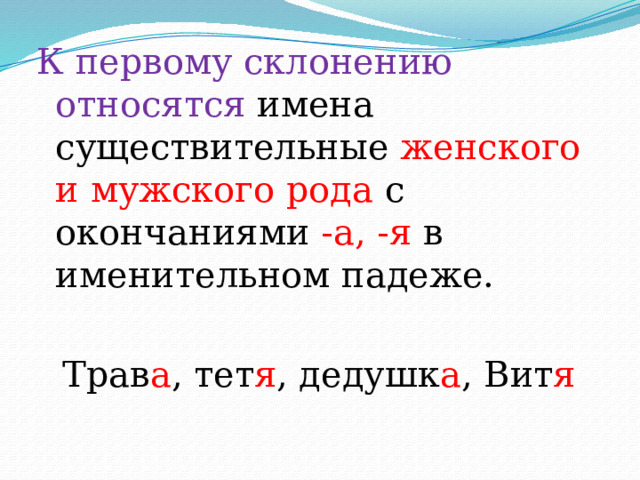К первому склонению относятся имена существительные женского и мужского рода с окончаниями -а, -я в именительном падеже. Трав а , тет я , дедушк а , Вит я 
