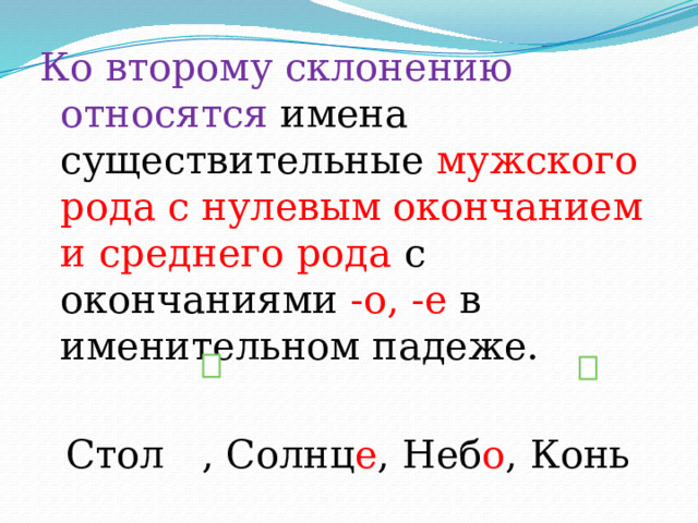 Ко второму склонению относятся имена существительные мужского рода с нулевым окончанием и среднего рода с окончаниями -о, -е в именительном падеже. Стол , Солнц е , Неб о , Конь 
