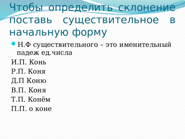 Чтобы определить склонение поставь существительное в начальную форму Н.Ф существительного – это именительный падеж ед.числа И.П. Конь Р.П. Коня Д.П Коню В.П. Коня Т.П. Конём П.П. о коне 