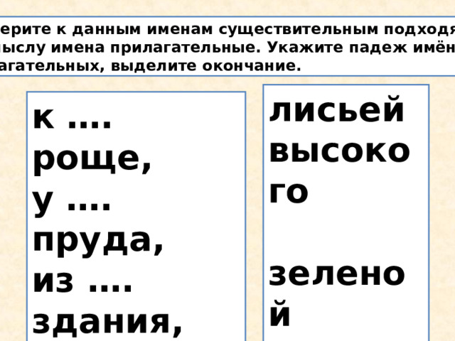 Подберите к данным именам существительным подходящие по смыслу имена прилагательные. Укажите падеж имён прилагательных, выделите окончание. лисьей высокого  зеленой красивого большим  к …. роще, у …. пруда, из …. здания, за … забором, у ….норы. 