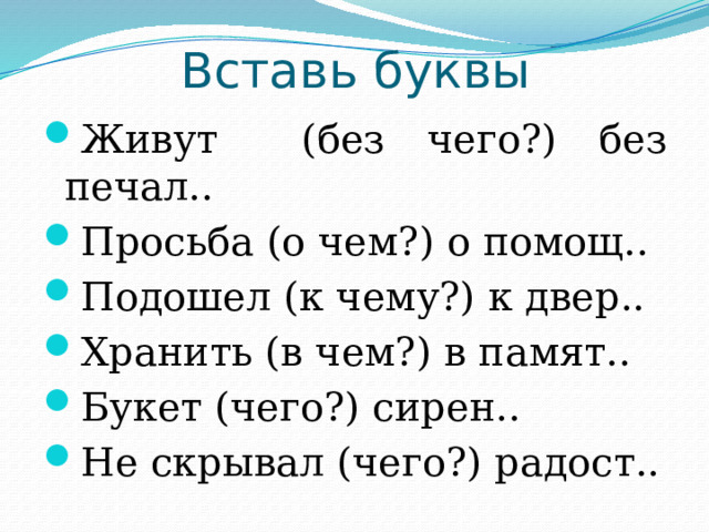 Вставь буквы Живут (без чего?) без печал.. Просьба (о чем?) о помощ.. Подошел (к чему?) к двер.. Хранить (в чем?) в памят.. Букет (чего?) сирен.. Не скрывал (чего?) радост.. 