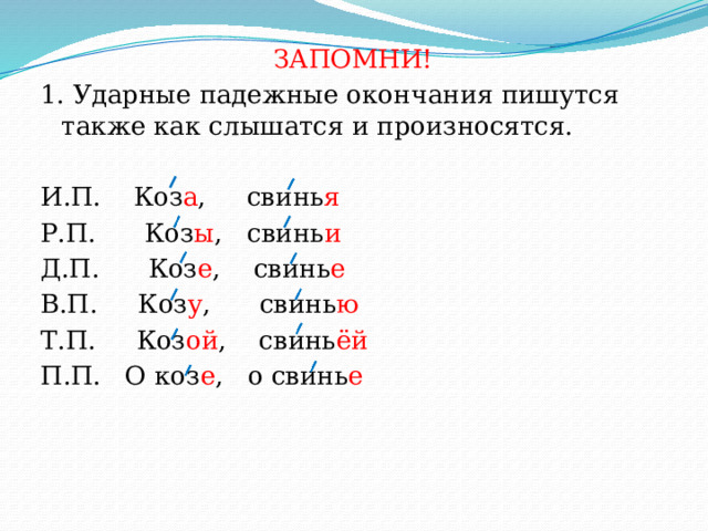 ЗАПОМНИ! 1. Ударные падежные окончания пишутся также как слышатся и произносятся. И.П. Коз а , свинь я  Р.П. Коз ы , свинь и Д.П. Коз е , свинь е В.П. Коз у , свинь ю Т.П. Коз ой , свинь ёй П.П. О коз е , о свинь е 