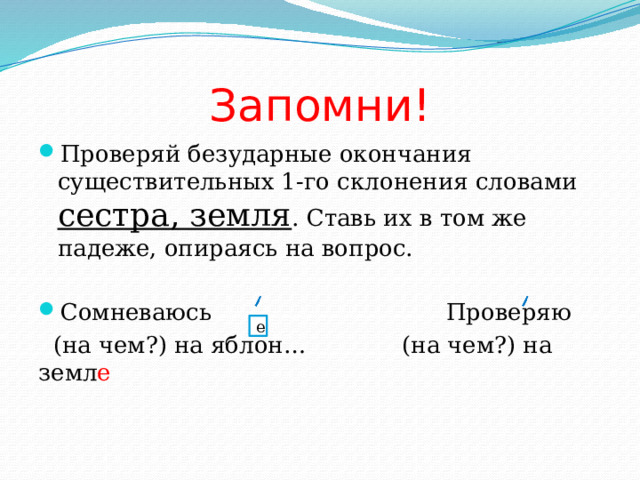 Запомни! Проверяй безударные окончания существительных 1-го склонения словами сестра, земля . Ставь их в том же падеже, опираясь на вопрос. Сомневаюсь Проверяю  (на чем?) на яблон… (на чем?) на земл е е 