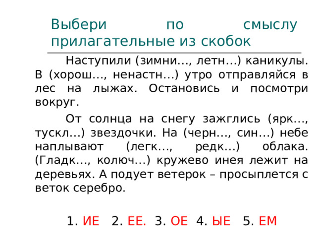 Выбери по смыслу прилагательные из скобок  Наступили (зимни…, летн…) каникулы. В (хорош…, ненастн…) утро отправляйся в лес на лыжах. Остановись и посмотри вокруг.  От солнца на снегу зажглись (ярк…, тускл…) звездочки. На (черн…, син…) небе наплывают (легк…, редк…) облака. (Гладк…, колюч…) кружево инея лежит на деревьях. А подует ветерок – просыплется с веток серебро . 1. ИЕ 2. ЕЕ. 3. ОЕ 4. ЫЕ 5. ЕМ 