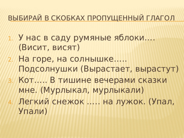 Выбирай в скобках пропущенный глагол У нас в саду румяные яблоки…. (Висит, висят) На горе, на солнышке….. Подсолнушки (Вырастает, вырастут) Кот….. В тишине вечерами сказки мне. (Мурлыкал, мурлыкали) Легкий снежок ….. на лужок. (Упал, Упали) 