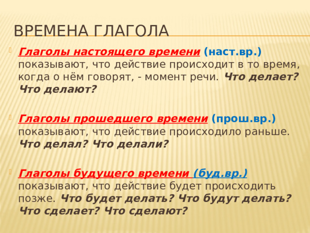 Времена глагола Глаголы настоящего времени  (наст.вр.) показывают, что действие происходит в то время, когда о нём говорят, - момент речи. Что делает? Что делают?  Глаголы прошедшего времени  (прош.вр.) показывают, что действие происходило раньше. Что делал? Что делали?  Глаголы будущего времени (буд.вр.)  показывают, что действие будет происходить позже. Что будет делать? Что будут делать? Что сделает? Что сделают? 