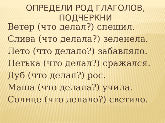 Определи род глаголов, подчеркни Ветер (что делал?) спешил. Слива (что делала?) зеленела. Лето (что делало?) забавляло. Петька (что делал?) сражался. Дуб (что делал?) рос. Маша (что делала?) учила. Солнце (что делало?) светило. 