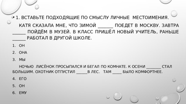 1. Вставьте подходящие по смыслу личные  местоимения.  Катя сказала мне, что зимой _______ поедет в Москву. Завтра ______ пойдём в музей. В класс пришёл новый учитель, раньше ______ работал в другой школе. ОН ОНА МЫ  Ночью  лисёнок просыпался и бегал по комнате. К осени ________ стал большим. Охотник отпустил  ______ в лес.   Там _____ было комфортнее.  Его Он ЕМУ 