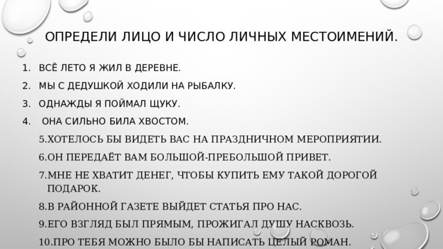 Определи лицо и число личных местоимений. Всё лето я жил в деревне. Мы с дедушкой ходили на рыбалку. Однажды я поймал щуку.  Она сильно била хвостом. Хотелось бы видеть вас на праздничном мероприятии. Он передаёт вам большой-пребольшой привет. Мне не хватит денег, чтобы купить ему такой дорогой подарок. В районной газете выйдет статья про нас. Его взгляд был прямым, прожигал душу насквозь. Про тебя можно было бы написать целый роман. 