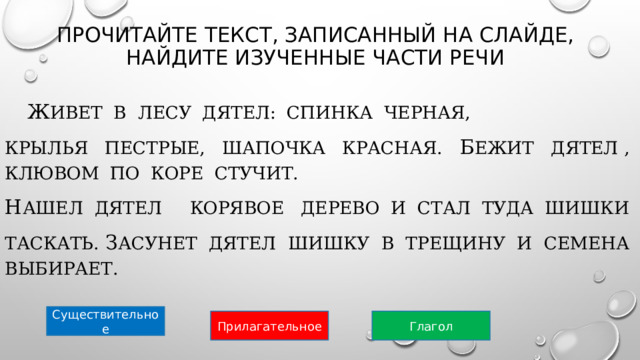 Прочитайте текст, записанный на слайде,  найдите изученные части речи    Ж ивет  в  лесу  дятел:  спинка  черная,  крылья  пестрые,  шапочка  красная.  Б ежит  дятел ,  клювом  по  коре  стучит.  Н ашел  дятел     Корявое   дерево  и  стал  туда  шишки  таскать. З асунет  дятел  шишку  в  трещину  и  семена  выбирает.  Существительное Прилагательное Глагол 