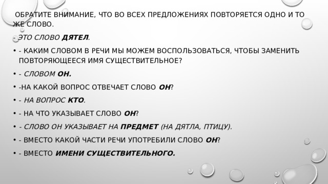  Обратите внимание, что во всех предложениях повторяется одно и то же слово. - Это слово  дятел . - Каким словом в речи мы можем воспользоваться, чтобы заменить повторяющееся имя существительное? -  Словом  он. -На какой вопрос отвечает слово  он ? -  На вопрос  кто . - На что указывает слово  он ? - Слово он указывает на  предмет  (на дятла, птицу). - Вместо какой части речи употребили слово  он ? - Вместо  имени существительного. 