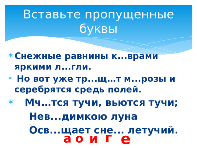 Вставьте пропущенные буквы Снежные равнины к...врами яркими л...гли.  Но вот уже тр...щ…т м...розы и серебрятся средь полей.  Мч…тся тучи, вьются тучи;  Нев...димкою луна  Осв...щает сне... летучий. е г о а и 