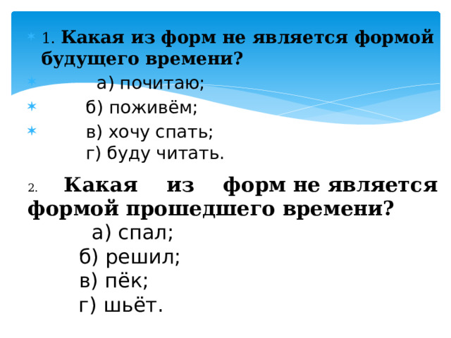 1. Какая из форм не является формой будущего времени?           а) почитаю;          б) поживём;          в) хочу спать;          г) буду читать. 2. Какая из форм не является формой прошедшего времени?           а) спал;          б) решил;          в) пёк;          г) шьёт. 