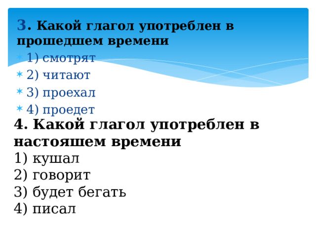 3 . Какой глагол употреблен в прошедшем времени 1) смотрят 2) читают 3) проехал 4) проедет 4. Какой глагол употреблен в настояшем времени 1) кушал 2) говорит 3) будет бегать 4) писал 